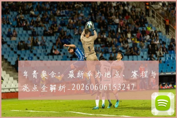 年青奥会：最新举办地点、赛程与亮点全解析_20260606153247