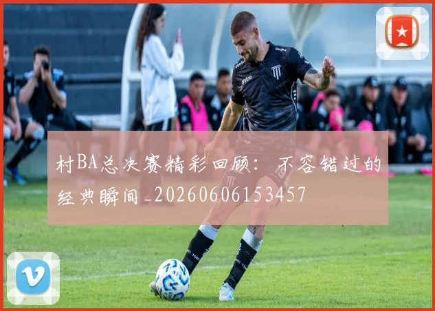 村BA总决赛精彩回顾:不容错过的经典瞬间_20260606153457