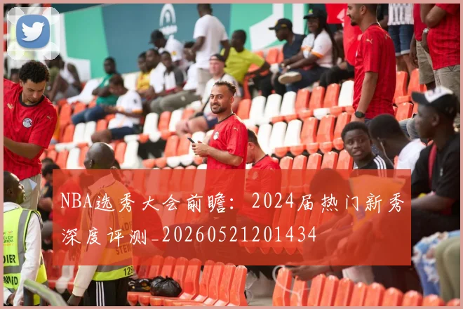 NBA选秀大会前瞻：2024届热门新秀深度评测_20260521201434