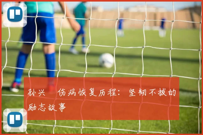 孙兴慜伤病恢复历程:坚韧不拔的励志故事