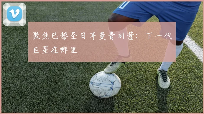 聚焦巴黎圣日耳曼青训营:下一代巨星在哪里